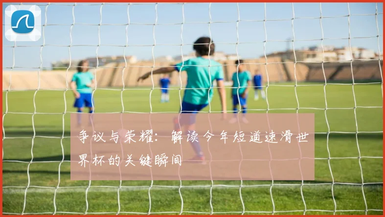 争议与荣耀:解读今年短道速滑世界杯的关键瞬间