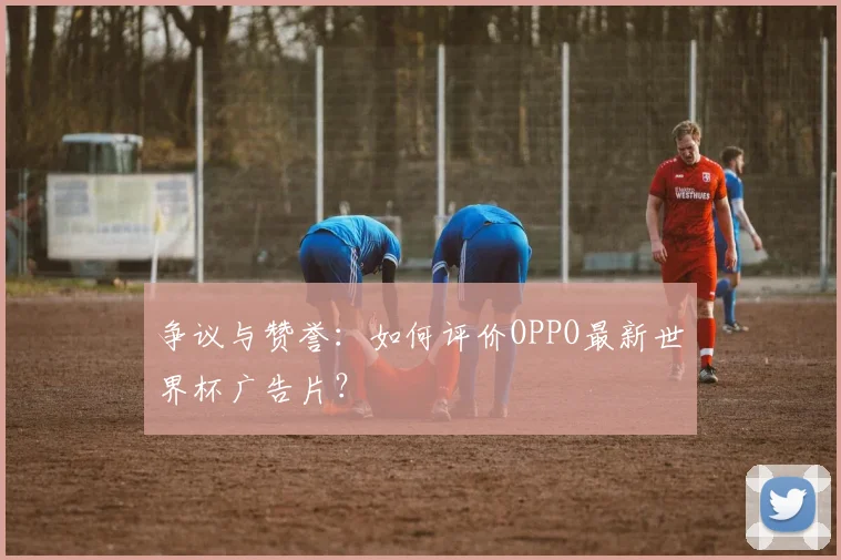 争议与赞誉:如何评价OPPO最新世界杯广告片?