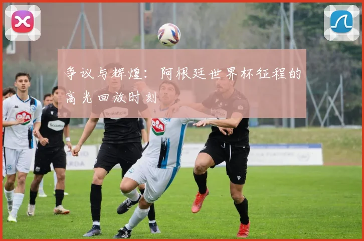 争议与辉煌:阿根廷世界杯征程的高光回放时刻