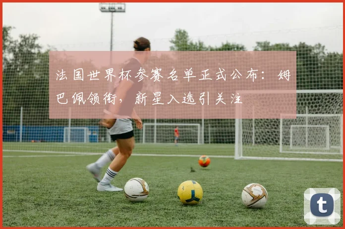 法国世界杯参赛名单正式公布：姆巴佩领衔，新星入选引关注