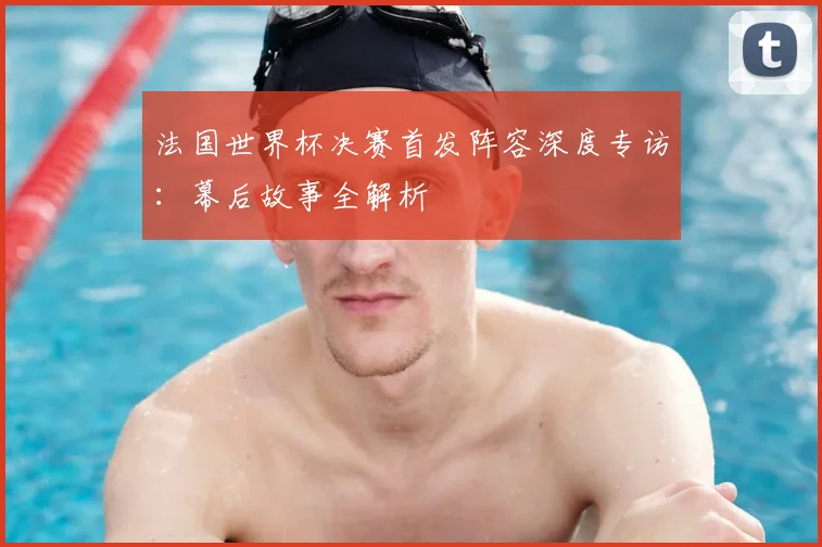 法国世界杯决赛首发阵容深度专访：幕后故事全解析