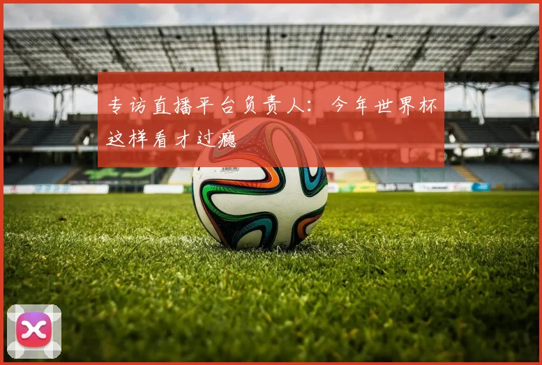 专访直播平台负责人:今年世界杯这样看才过瘾