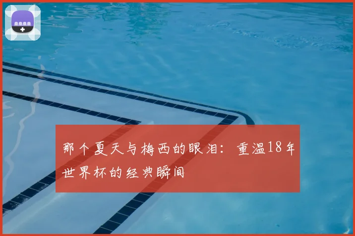 那个夏天与梅西的眼泪：重温18年世界杯的经典瞬间