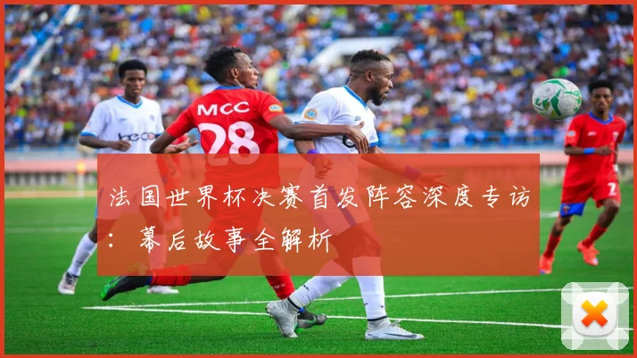 法国世界杯决赛首发阵容深度专访：幕后故事全解析