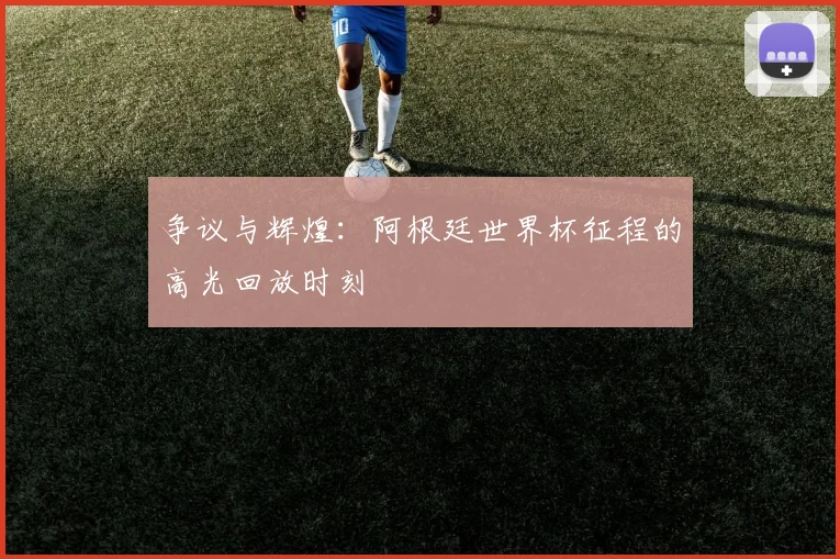 争议与辉煌:阿根廷世界杯征程的高光回放时刻