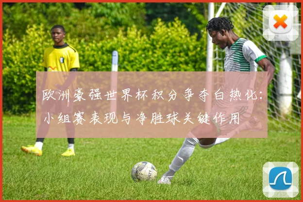 欧洲豪强世界杯积分争夺白热化：小组赛表现与净胜球关键作用