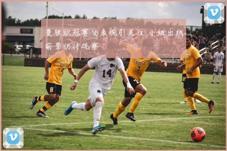 曼联欧冠赛场表现引关注 小组出线前景仍待观察