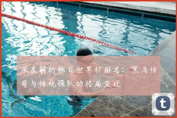 深度解析韩日世界杯排名：黑马传奇与传统强队的格局变迁