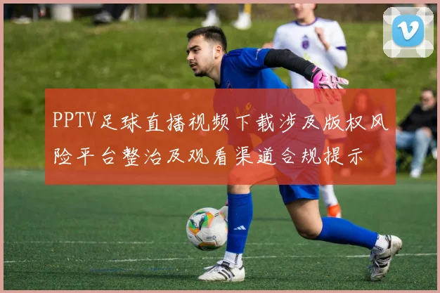 PPTV足球直播视频下载涉及版权风险平台整治及观看渠道合规提示