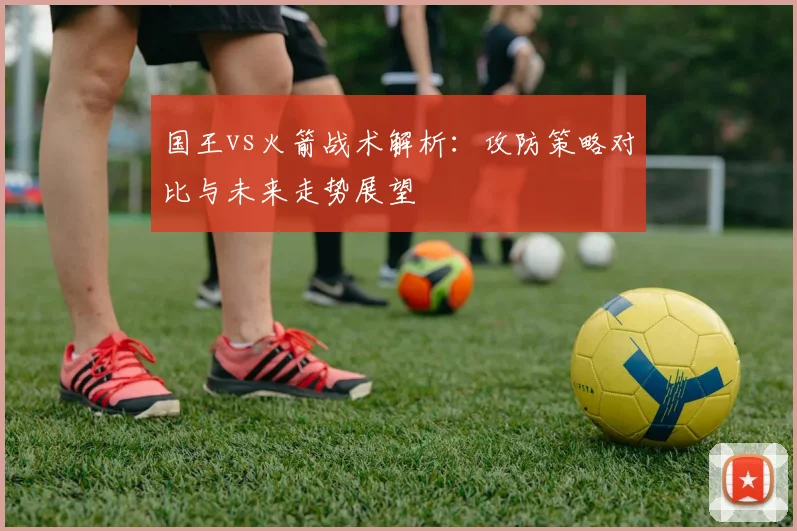 国王vs火箭战术解析：攻防策略对比与未来走势展望