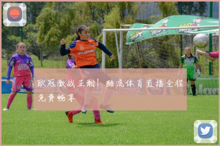 欧冠激战正酣！酷虎体育直播全程免费畅享