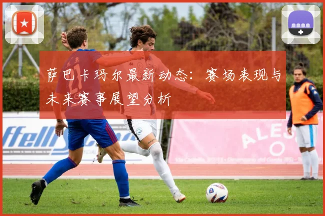 萨巴卡玛尔最新动态：赛场表现与未来赛事展望分析