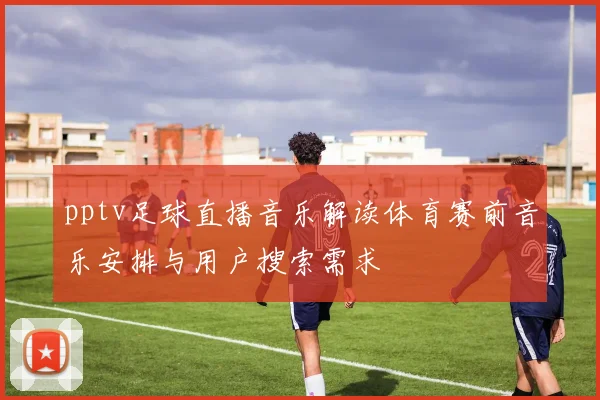 pptv足球直播音乐解读体育赛前音乐安排与用户搜索需求