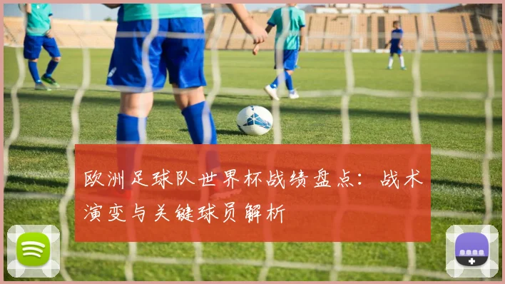 欧洲足球队世界杯战绩盘点：战术演变与关键球员解析