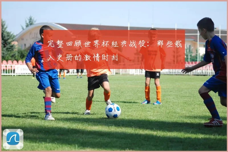 完整回顾世界杯经典战役：那些载入史册的激情时刻